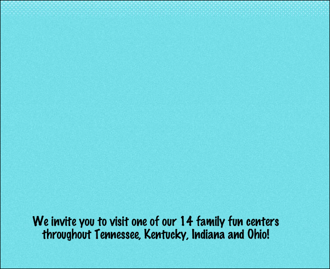 















We invite you to visit one of our 14 family fun centers throughout Tennessee, Kentucky, Indiana and Ohio!
